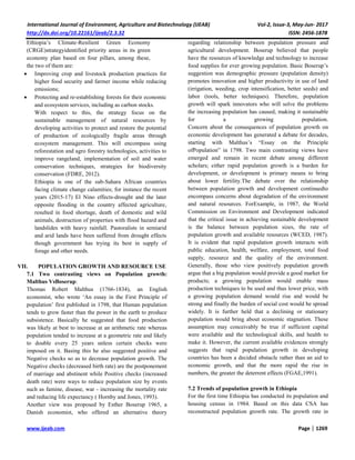 International Journal of Environment, Agriculture and Biotechnology (IJEAB) Vol-2, Issue-3, May-Jun- 2017
http://dx.doi.org/10.22161/ijeab/2.3.32 ISSN: 2456-1878
www.ijeab.com Page | 1269
Ethiopia’s Climate-Resilient Green Economy
(CRGE)strategyidentified priority areas in its green
economy plan based on four pillars, among these,
the two of them are:
 Improving crop and livestock production practices for
higher food security and farmer income while reducing
emissions;
 Protecting and re-establishing forests for their economic
and ecosystem services, including as carbon stocks.
With respect to this, the strategy focus on the
sustainable management of natural resources by
developing activities to protect and restore the potential
of production of ecologically fragile areas through
ecosystem management. This will encompass using
reforestation and agro forestry technologies, activities to
improve rangeland, implementation of soil and water
conservation techniques, strategies for biodiversity
conservation (FDRE, 2012).
Ethiopia is one of the sub-Sahara African countries
facing climate change calamities; for instance the recent
years (2015-17) El Nino effects-drought and the later
opposite flooding in the country affected agriculture,
resulted in food shortage, death of domestic and wild
animals, destruction of properties with flood hazard and
landslides with heavy rainfall. Pastoralists in semiarid
and arid lands have been suffered from drought effects
though government has trying its best in supply of
forage and other needs.
VII. POPULATION GROWTH AND RESOURCE USE
7.1 Two contrasting views on Population growth:
Malthus VsBoserup:
Thomas Robert Malthus (1766-1834), an English
economist, who wrote ‘An essay in the First Principle of
population’ first published in 1798, that Human population
tends to grow faster than the power in the earth to produce
subsistence. Basically he suggested that food production
was likely at best to increase at an arithmetic rate whereas
population tended to increase at a geometric rate and likely
to double every 25 years unless certain checks were
imposed on it. Basing this he also suggested positive and
Negative checks so as to decrease population growth. The
Negative checks (decreased birth rate) are the postponement
of marriage and abstinent while Positive checks (increased
death rate) were ways to reduce population size by events
such as famine, disease, war - increasing the mortality rate
and reducing life expectancy ( Hornby and Jones, 1993).
Another view was proposed by Esther Boserup 1965, a
Danish economist, who offered an alternative theory
regarding relationship between population pressure and
agricultural development. Boserup believed that people
have the resources of knowledge and technology to increase
food supplies for ever growing population. Basic Boserup’s
suggestion was demographic pressure (population density)
promotes innovation and higher productivity in use of land
(irrigation, weeding, crop intensification, better seeds) and
labor (tools, better techniques). Therefore, population
growth will spark innovators who will solve the problems
the increasing population has caused, making it sustainable
for a growing population.
Concern about the consequences of population growth on
economic development has generated a debate for decades,
starting with Malthus’s “Essay on the Principle
ofPopulation” in 1798. Two main contrasting views have
emerged and remain in recent debate among different
scholars; either rapid population growth is a burden for
development, or development is primary means to bring
about lower fertility.The debate over the relationship
between population growth and development continuedto
encompass concerns about degradation of the environment
and natural resources. ForExample, in 1987, the World
Commission on Environment and Development indicated
that the critical issue in achieving sustainable development
is the balance between population sizes, the rate of
population growth and available resources (WCED, 1987).
It is evident that rapid population growth interacts with
public education, health, welfare, employment, total food
supply, resource and the quality of the environment.
Generally, those who view positively population growth
argue that a big population would provide a good market for
products; a growing population would enable mass
production techniques to be used and thus lower price, with
a growing population demand would rise and would be
strong and finally the burden of social cost would be spread
widely. It is further held that a declining or stationary
population would bring about economic stagnation. These
assumption may conceivably be true if sufficient capital
were available and the technological skills, and health to
make it. However, the current available evidences strongly
suggests that rapid population growth in developing
countries has been a decided obstacle rather than an aid to
economic growth, and that the more rapid the rise in
numbers, the greater the deterrent effects (FGAE,1991).
7.2 Trends of population growth in Ethiopia
For the first time Ethiopia has conducted its population and
housing census in 1984. Based on this data CSA has
reconstructed population growth rate. The growth rate in
 