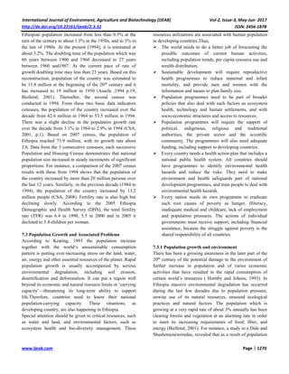 International Journal of Environment, Agriculture and Biotechnology (IJEAB) Vol-2, Issue-3, May-Jun- 2017
http://dx.doi.org/10.22161/ijeab/2.3.32 ISSN: 2456-1878
www.ijeab.com Page | 1270
Ethiopian population increased from less than 0.5% at the
turn of the century to about 1.5% in the 1950s, and to 3% in
the late of 1980s. At the present [1994], it is estimated at
about 3.2%. The doubling time of the population which was
60 years between 1900 and 1960 decreased to 27 years
between 1960 and1987. At the current pace of rate of
growth doubling time may less than 23 years. Based on this
reconstruction, population of the country was estimated to
be 11.8 million at the beginning of the 20th
century and it
has increased to 19 million in 1950 (Assefa ,1994 p.19;
Bielletal, 2001). Thereafter, the second census was
conducted in 1994. From these two basic data indicators
censuses, the population of the country increased over the
decade from 42.6 million in 1984 to 53.5 million in 1994.
There was a slight decline in the population growth rate
over the decade from 3.1% in 1984 to 2.9% in 1994 (CSA,
2001, p.1). Based on 2007 census, the population of
Ethiopia reached 73.9 million, with its growth rate about
2.6. Data from the 3 consecutive censuses, each successive
Population and Housing Census demonstrates that national
population size increased in steady increments of significant
proportions. For instance, a comparison of the 2007 census
results with those from 1994 shows that the population of
the country increased by more than 20 million persons over
the last 12 years. Similarly, in the previous decade (1984 to
1994), the population of the country increased by 13.2
million people (CSA, 2008). Fertility rate is also high but
declining slowly. According to the 2005 Ethiopia
Demographic and Health Survey (DHS), the total fertility
rate (TFR) was 6.4 in 1990, 5.5 in 2000 and in 2005 it
declined to 5.4 children per woman.
7.3 Population Growth and Associated Problems
According to Keating, 1993 the population increase
together with the world‘s unsustainable consumption
pattern is putting ever-increasing stress on the land, water,
air, energy and other essential resources of the planet. Rapid
population growth is usually accompanied by serious
environmental degradation, including soil erosion,
desertification and deforestation. It can put a region well
beyond its economic and natural resource limits or ‘carrying
capacity’—threatening its long-term ability to support
life.Therefore, countries need to know their national
population-carrying capacity. These situations, as
developing country, are also happening in Ethiopia.
Special attention should be given to critical resources, such
as water and land, and environmental factors, such as
ecosystem health and bio-diversity management. These
resources utilizations are associated with human population
in developing countries.Thus,
 The world needs to do a better job of forecasting the
possible outcomes of current human activities,
including population trends, per capita resource use and
wealth distribution.
 Sustainable development will require reproductive
health programmes to reduce maternal and infant
mortality, and provide men and women with the
information and means to plan family size.
 Population programmes need to be part of broader
policies that also deal with such factors as ecosystem
health, technology and human settlements, and with
socio-economic structures and access to resources.
 Population programmes will require the support of
political, indigenous, religious and traditional
authorities, the private sector and the scientific
community. The programmes will also need adequate
funding, including support to developing countries.
 Every country needs a health action plan that includes a
national public health system. All countries should
have programmes to identify environmental health
hazards and reduce the risks. They need to make
environment and health safeguards part of national
development programmes, and train people to deal with
environmental health hazards.
 Every nation needs its own programme to eradicate
such root causes of poverty as hunger, illiteracy,
inadequate medical and childcare, lack of employment
and population pressures. The actions of individual
governments must receive support, including financial
assistance, because the struggle against poverty is the
shared responsibility of all countries.
7.3.1 Population growth and environment
There has been a growing awareness in the later part of the
20th
century of the potential damage to the environment of
further increase in population and of varies economic
activities that have resulted in the rapid consumption of
certain world’s resources ( Hornby and Johens, 1993). In
Ethiopia massive environmental degradation has occurred
during the last few decades due to population pressure,
unwise use of its natural resources, unsound ecological
practices and natural factors. The population which is
growing at a very rapid rate of about 3% annually has been
clearing forests and vegetation at an alarming rate in order
to meet its increasing requirements of food, fiber, and
energy (Bielletal, 2001). For instance, a study in a Dale and
Shashemeneworedas, revealed that as a result of population
 