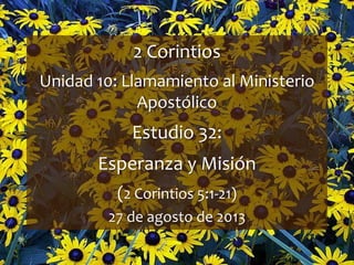 1
2 Corintios
Unidad 10: Llamamiento al Ministerio
Apostólico
Estudio 32:
Esperanza y Misión
(2 Corintios 5:1-21)
27 de agosto de 2013
 