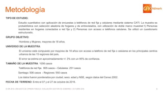 4© GfK 2016 | ENCUESTA DE OPINIÓN PÚBLICA: EVALUACIÓN GESTIÓN DE GOBIERNO | OCTUBRE 2016
Metodología
TIPO DE ESTUDIO:
Estudio cuantitativo con aplicación de encuestas a teléfonos de red fija y celulares mediante sistema CATI. La muestra es
probabilística con selección aleatoria de hogares y de entrevistados, con utilización de doble marco muestral:1) Personas
residentes en hogares conectados a red fija y 2) Personas con acceso a teléfonos celulares. Se utilizó un cuestionario
estructurado.
GRUPO OBJETIVO:
Hombres y Mujeres, mayores de 18 años.
UNIVERSO DE LA MUESTRA:
El universo está compuesto por mayores de 18 años con acceso a teléfono de red fija o celulares en los principales centros
urbanos de las 15 regiones del país.
El error se estima en aproximadamente +/- 3% con un 95% de confianza.
TAMAÑO DE LA MUESTRA: 1056 casos
Teléfonos de red fija: 805 casos – Celulares: 251 casos
Santiago: 506 casos - Regiones: 550 casos
Los datos fueron ponderados por ciudad, sexo, edad y NSE, según datos del Censo 2002.
FECHA DE TERRENO: Entre el 07 y el 27 de octubre de 2016.
 