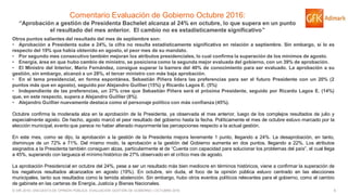 5© GfK 2016 | ENCUESTA DE OPINIÓN PÚBLICA: EVALUACIÓN GESTIÓN DE GOBIERNO | OCTUBRE 2016
Comentario Evaluación de Gobierno Octubre 2016:
“Aprobación a gestión de Presidenta Bachelet alcanza al 24% en octubre, lo que supera en un punto
el resultado del mes anterior. El cambio no es estadísticamente significativo”
Otros puntos salientes del resultado del mes de septiembre son:
• Aprobación a Presidenta sube a 24%, la cifra no resulta estadísticamente significativa en relación a septiembre. Sin embargo, sí lo es
respecto del 19% que había obtenido en agosto, el peor mes de su mandato.
• Por segundo mes consecutivo también mejoran los atributos presidenciales, lo cual confirma la superación de los mínimos de agosto.
• Energía, área en que hubo cambio de ministro, se posiciona como la segunda mejor evaluada del gobierno, con un 39% de aprobación.
• El Ministro del Interior, Mario Fernández, consigue superar la barrera del 40% de conocimiento para ser evaluado. La aprobación a su
gestión, sin embargo, alcanzó a un 28%, el tercer ministro con más baja aprobación.
• En el tema presidencial, en forma espontánea, Sebastián Piñera lidera las preferencias para ser el futuro Presidente con un 20% (2
puntos más que en agosto), seguido por Alejandro Guillier (15%) y Ricardo Lagos E. (5%)
• Independiente de las preferencias, un 37% cree que Sebastián Piñera será el próxima Presidente, seguido por Ricardo Lagos E. (14%)
que, en este respecto, supera a Alejandro Guillier (8%).
• Alejandro Guillier nuevamente destaca como el personaje político con más confianza (45%).
Octubre confirma la moderada alza en la aprobación de la Presidenta, ya observada el mes anterior, luego de los complejos resultados de julio y
especialmente agosto. De hecho, agosto marcó el peor resultado del gobierno hasta la fecha. Políticamente el mes de octubre estuvo marcado por la
elección municipal, evento que parece no haber alterado mayormente las percepciones respecto a la actual gestión.
En este mes, como se dijo, la aprobación a la gestión de la Presidenta mejora levemente 1 punto, llegando a 24%. La desaprobación, en tanto,
disminuye de un 72% a 71%. Del mismo modo, la aprobación a la gestión del Gobierno aumenta en dos puntos, llegando a 22%. Los atributos
asignados a la Presidenta también consiguen alzas, particularmente el de “Cuenta con capacidad para solucionar los problemas del país”, el cual llega
a 45%, superando con largueza el mínimo histórico de 27% observado en el crítico mes de agosto.
La aprobación Presidencial en octubre del 24%, pese a ser un resultado más bien mediocre en términos históricos, viene a confirmar la superación de
los negativos resultados alcanzados en agosto (19%). En octubre, sin duda, el foco de la opinión pública estuvo centrado en las elecciones
municipales, tanto sus resultados como la temida abstención. Sin embargo, hubo otros eventos políticos relevantes para el gobierno, como el cambio
de gabinete en las carteras de Energía, Justicia y Bienes Nacionales.
 