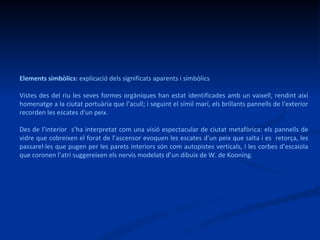 Elements simbòlics:  explicació dels significats aparents i simbòlics Vistes des del riu les seves formes orgàniques han estat identificades amb un vaixell, rendint així homenatge a la ciutat portuària que l’acull; i seguint el símil marí, els brillants pannells de l'exterior recorden les escates d'un peix.  Des de l’interior  s’ha interpretat com una visió espectacular de ciutat metafòrica: els pannells de vidre que cobreixen el forat de l’ascensor evoquen les escates d’un peix que salta i es  retorça, les passarel·les que pugen per les parets interiors són com autopistes verticals, i les corbes d’escaiola que coronen l’atri suggereixen els nervis modelats d’un dibuix de W. de Kooning.  