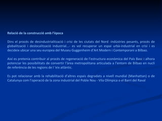 Relació de la construcció amb l’època Dins el procés de desindustrialització i crisi de les ciutats del Nord -indústries pesants, procés de globalització i deslocalització industrial...- es vol recuperar un espai urbà-industrial en crisi i es decideix ubicar una seu europea del Museu Guggenheim d’Art Modern i Contemporani a Bilbao. Així es pretenia contribuir al procés de regeneració de l’estructura econòmica del País Basc i alhora potenciar les possibilitats de convertir l’àrea metropolitana articulada a l’entorn de Bilbao en nucli de referència de les regions de l ‘eix atlàntic. Es pot relacionar amb la rehabilitació d’altres espais degradats a nivell mundial (Manhattan) o de Catalunya com l’operació de la zona industrial del Poble Nou - Vila Olímpica o el Barri del Raval  