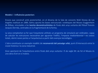 Models i  i influències posteriors Encara que construït amb posterioritat, en el disseny de la Sala de concerts Walt Disney de Los Angeles realitzat en 1989, Gehry apunta les bases estructurals i estètiques del Museu Guggenheim de Bilbao, vinculades a les  teories deconstructivistes  de finals dels anys vuitanta del filòsof francès Jacques Derrida, centrades en la fragmentació de la forma.  La seva complexitat va fer que l'arquitecte utilitzés un programa de simulació per ordinador, capaç de calcular les estructures necessàries per aguantar l'edifici, l’impacte mediambiental i els costos totals, obrint noves portes a l'arquitectura a partir dels avenços tecnològics.  L’obra constitueix un exemple modèlic de  reconversió del paisatge urbà , punt d’intersecció entre la ciutat històrica i la zona industrial. Gran aportació de l’arquitectura entre finals dels anys vuitanta i fi de segle XX: de fet el Museu és una obra d’art en sí mateix.  