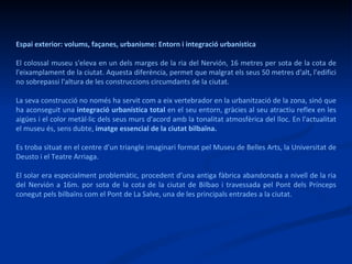 Espai exterior: volums, façanes, urbanisme: Entorn i integració urbanística El colossal museu s'eleva en un dels marges de la ria del Nervión, 16 metres per sota de la cota de l'eixamplament de la ciutat. Aquesta diferència, permet que malgrat els seus 50 metres d'alt, l'edifici no sobrepassi l'altura de les construccions circumdants de la ciutat.  La seva construcció no només ha servit com a eix vertebrador en la urbanització de la zona, sinó que ha aconseguit una  integració urbanística total  en el seu entorn, gràcies al seu atractiu reflex en les aigües i el color metàl·lic dels seus murs d'acord amb la tonalitat atmosfèrica del lloc. En l'actualitat el museu és, sens dubte,  imatge essencial de la ciutat bilbaïna.  Es troba situat en el centre d’un triangle imaginari format pel Museu de Belles Arts, la Universitat de Deusto i el Teatre Arriaga. El solar era especialment problemàtic, procedent d’una antiga fàbrica abandonada a nivell de la ria del Nervión a 16m. por sota de la cota de la ciutat de Bilbao i travessada pel Pont dels Prínceps conegut pels bilbaïns com el Pont de La Salve, una de les principals entrades a la ciutat.  