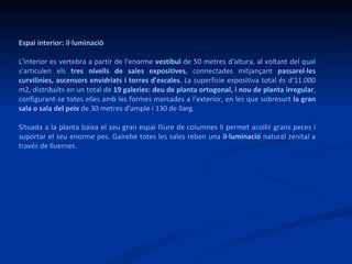 Espai interior: il·luminació L'interior es vertebra a partir de l'enorme  vestíbul  de 50 metres d'altura, al voltant del qual s'articulen els  tres nivells de sales expositives , connectades mitjançant  passarel·les curvilínies, ascensors envidriats i torres d'escales . La superfície expositiva total és d'11.000 m2, distribuïts en un total de  19 galeries: deu de planta ortogonal, i nou de planta irregular , configurant-se totes elles amb les formes marcades a l'exterior, en les que sobresurt  la gran sala o sala del peix  de 30 metres d'ample i 130 de llarg.  Situada a la planta baixa el seu gran espai lliure de columnes li permet acollir grans peces i suportar el seu enorme pes. Gairebé totes les sales reben una  il·luminació  natural zenital a través de lluernes.  