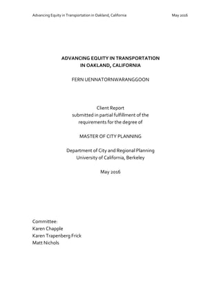 Advancing Equity in Transportation in Oakland, California May 2016
ADVANCING EQUITY IN TRANSPORTATION
IN OAKLAND, CALIFORNIA
FERN UENNATORNWARANGGOON
Client Report
submitted in partial fulfillment of the
requirements for the degree of
MASTER OF CITY PLANNING
Department of City and Regional Planning
University of California, Berkeley
May 2016
Committee:
Karen Chapple
Karen Trapenberg Frick
Matt Nichols
 