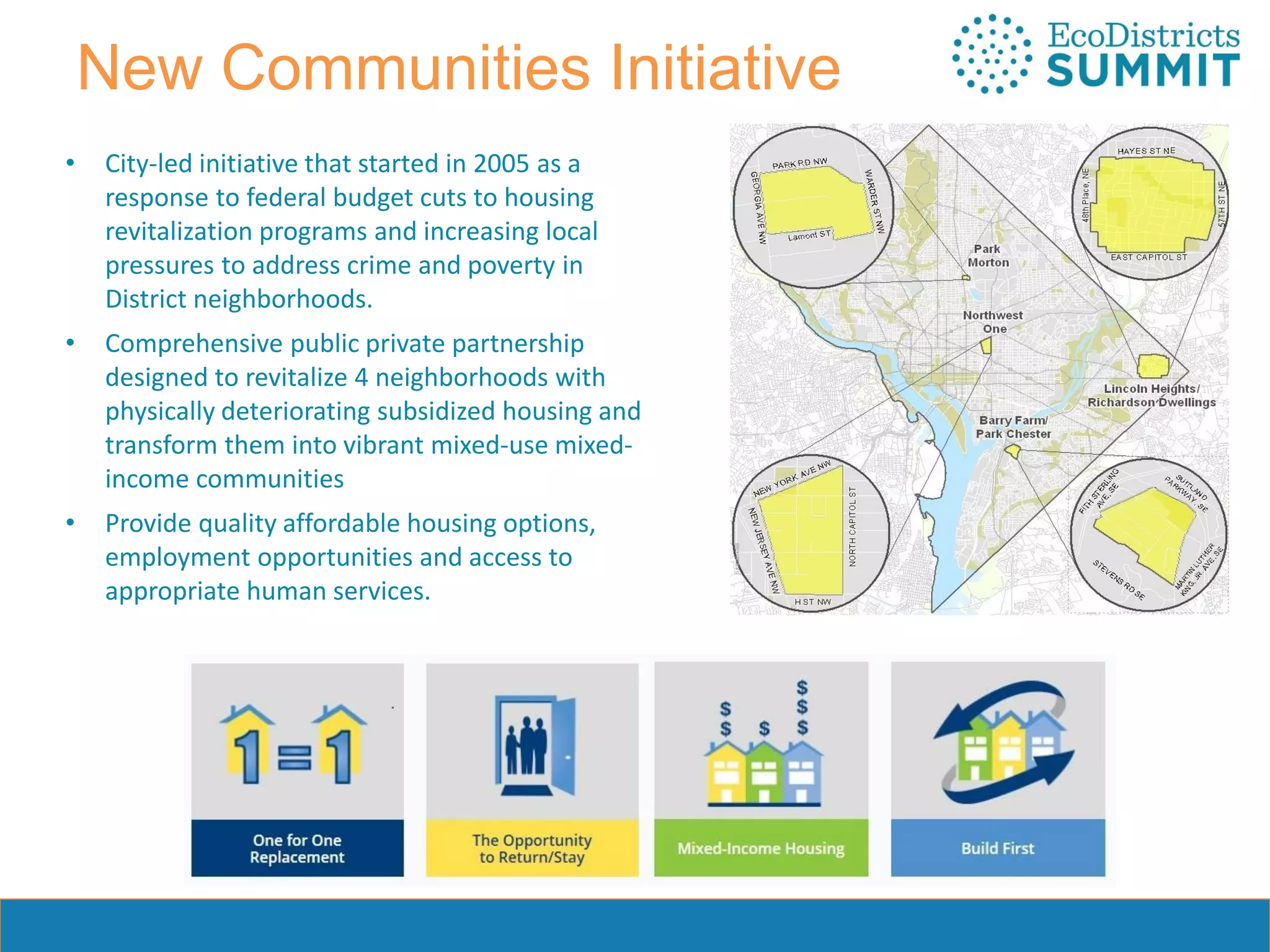 New Communities Initiative
• City-led initiative that started in 2005 as a
response to federal budget cuts to housing
revitalization programs and increasing local
pressures to address crime and poverty in
District neighborhoods.
• Comprehensive public private partnership
designed to revitalize 4 neighborhoods with
physically deteriorating subsidized housing and
transform them into vibrant mixed-use mixed-
income communities
• Provide quality affordable housing options,
employment opportunities and access to
appropriate human services.
 