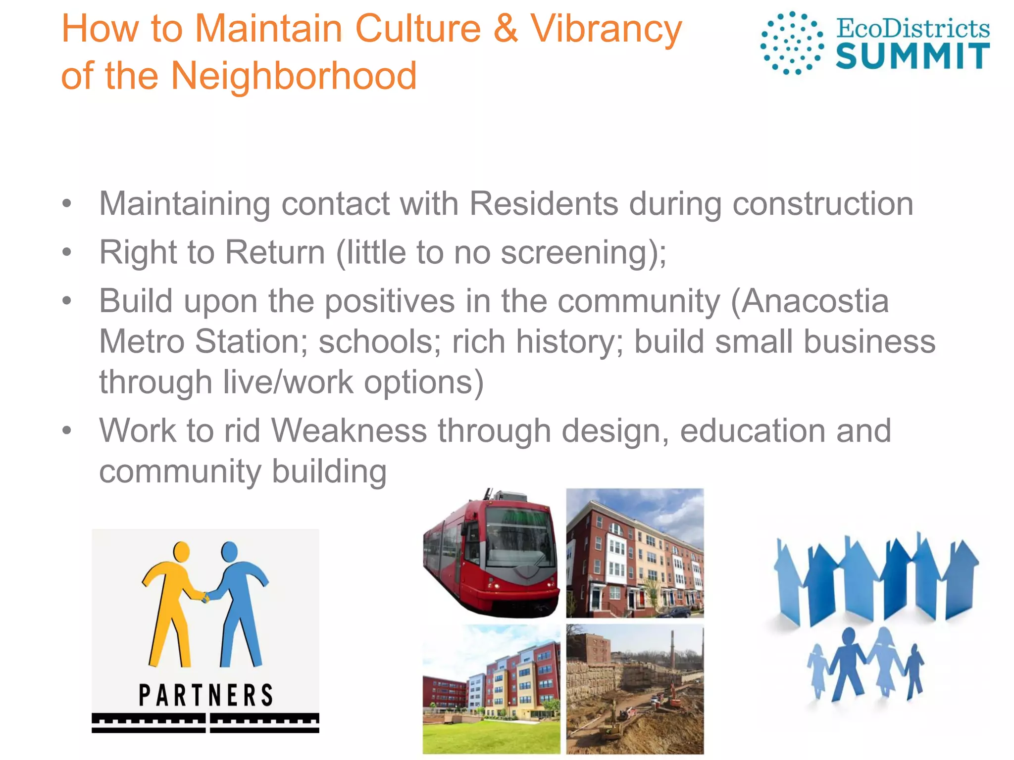 How to Maintain Culture & Vibrancy
of the Neighborhood
• Maintaining contact with Residents during construction
• Right to Return (little to no screening);
• Build upon the positives in the community (Anacostia
Metro Station; schools; rich history; build small business
through live/work options)
• Work to rid Weakness through design, education and
community building
 