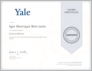 EDUCA
T
ION FOR EVE
R
YONE
CO
U
R
S
E
C E R T I F
I
C
A
TE
COURSE
CERTIFICATE
01/21/2017
Igor Henrique Reis Leite
Financial Markets
an online non-credit course authorized by Yale University and offered through
Coursera
has successfully completed
Robert J. Shiller
Sterling Professor of Economics
Yale University
Verify at coursera.org/verify/QXQTPX5X8TWE
Coursera has confirmed the identity of this individual and
their participation in the course.
 