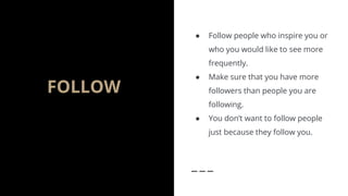 FOLLOW
● Follow people who inspire you or
who you would like to see more
frequently.
● Make sure that you have more
followers than people you are
following.
● You don’t want to follow people
just because they follow you.
 