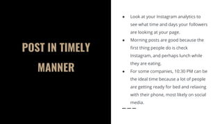 POST IN TIMELY
MANNER
● Look at your Instagram analytics to
see what time and days your followers
are looking at your page.
● Morning posts are good because the
first thing people do is check
Instagram, and perhaps lunch while
they are eating.
● For some companies, 10:30 PM can be
the ideal time because a lot of people
are getting ready for bed and relaxing
with their phone, most likely on social
media.
 