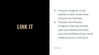 LINK IT
● Link your Instagram to any
website or other social media
accounts you may have.
● If people can’t find your
Instagram, they may stumble
upon your website and notice
your link and follow all your social
media accounts or vice versa.
 