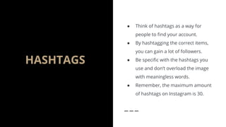 HASHTAGS
● Think of hashtags as a way for
people to find your account.
● By hashtagging the correct items,
you can gain a lot of followers.
● Be specific with the hashtags you
use and don’t overload the image
with meaningless words.
● Remember, the maximum amount
of hashtags on Instagram is 30.
 