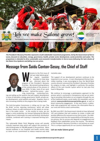 1www.presidentsrecoverypriorities.gov.sl
W
elcome to the first issue of
‘Leh we make Salone grow’.
Our regular newsletter
is intended to help keep
you informed about the
progress of the President’s Recovery
Priorities. We started tracking delivery
of the second phase of the process in
June 2016. To date, most of our work
has been behind the scenes – plan-
ning, researching, conducting train-
ing and setting up the systems that will support development
in areas of education, energy, governance, health, private sec-
tor development, social welfare and water. However, there is
also increasing visibility to the progress that is being made.
The Anti-Corruption Commission is rolling out its new ‘Pay
No Bribe’ on-line reporting mechanism, which will allow
ordinary citizens to add momentum to the attack on corrup-
tion in the public sector. In the months to come, we can
expect a more productive rice harvest following the Ministry
of Agriculture’s nationwide rice seed and fertiliser distribution
initiative, combined with training in improved farming tech-
niques.
The nationwide Water Point Mapping survey will provide
critically important data which will support the provision of
safe drinking water to 700,000 people in the provinces. More
trained midwives in our hospitals and health centres takes
us closer to our commitment to reduce maternal and child
mortality rates.
The support of our development partners continues to be
important to our success. In July’s Development Partner Com-
mittee meeting, it was encouraging to hear the World Bank
country director commend the President’s Recovery Priorities
for progress to date, and highlight in particular the positive
effects of the cash transfer system which he had seen first
hand in Moyamba.
We continue to encourage a participatory approach to the
process which is anchored in transparency and we are work-
ing on providing information on our progress through the use
of the traditional media, social media, this newsletter, and our
website www.presidentsrecoverypriorities.gov.sl, as well as
direct community engagement. In the near future, a nation-
wide radio programme will improve the information-flow to
our rural and hard to reach communities.
By 30th June 2017, the Government intends to have delivered
142 sub-initiatives that will combine to create a visible and
positive difference for everyone across Sierra Leone. Our dedi-
cated delivery team has the responsibility of driving the recov-
ery process, but its success also depends on engagement and
feedback from stakeholders across the country. The delivery
of the President’s Recovery Priorities is not business as usual.
This is a unique opportunity for our country’s development.
Leh we make Salone grow!
The President’s Recovery Priorities represent a multi-stakeholder investment programme, led by the Government of Sierra
Leone, focused on education, energy, governance, health, private sector development, social protection and water. The
programme is intended to drive sustainable socio-economic transformation in Sierra Leone following the twin shocks of
the Ebola Virus Epidemic and falling iron ore prices.
Message from Saidu Conton-Sesay, the Chief of Staff
The President’s Recovery Priorities Newsletter | www.presidentsrecoverypriorities.gov.sl | August 2016
Leh we make Salone grow!
 