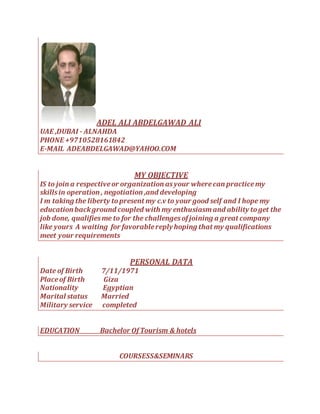 ADEL ALI ABDELGAWAD ALI
UAE ,DUBAI - ALNAHDA
PHONE +9710528161842
E-MAIL ADEABDELGAWAD@YAHOO.COM
MY OBJECTIVE
IS to join a respectiveor organization asyour wherecan practicemy
skillsin operation , negotiation ,and developing
I m taking the liberty topresent my c.v to your good self and I hope my
education background coupled with my enthusiasmand ability toget the
job done, qualifiesme to for the challengesof joining a great company
like yours A waiting for favorablereplyhoping that my qualifications
meet your requirements
PERSONAL DATA
Date of Birth 7/11/1971
Placeof Birth Giza
Nationality Egyptian
Marital status Married
Military service completed
EDUCATION Bachelor Of Tourism & hotels
COURSESS&SEMINARS
 