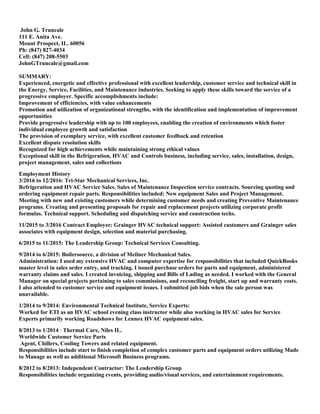 John G. Truncale
111 E. Anita Ave.
Mount Prospect, IL. 60056
Ph: (847) 827-4034
Cell: (847) 208-5503
JohnGTruncale@gmail.com
SUMMARY:
Experienced, energetic and effective professional with excellent leadership, customer service and technical skill in
the Energy, Service, Facilities, and Maintenance industries. Seeking to apply these skills toward the service of a
progressive employer. Specific accomplishments include:
Improvement of efficiencies, with value enhancements
Promotion and utilization of organizational strengths, with the identification and implementation of improvement
opportunities
Provide progressive leadership with up to 100 employees, enabling the creation of environments which foster
individual employee growth and satisfaction
The provision of exemplary service, with excellent customer feedback and retention
Excellent dispute resolution skills
Recognized for high achievements while maintaining strong ethical values
Exceptional skill in the Refrigeration, HVAC and Controls business, including service, sales, installation, design,
project management, sales and collections
Employment History
3/2016 to 12/2016: Tri-Star Mechanical Services, Inc.
Refrigeration and HVAC Service Sales. Sales of Maintenance Inspection service contracts. Sourcing quoting and
ordering equipment repair parts. Responsibilities included: New equipment Sales and Project Management.
Meeting with new and existing customers while determining customer needs and creating Preventive Maintenance
programs. Creating and presenting proposals for repair and replacement projects utilizing corporate profit
formulas. Technical support. Scheduling and dispatching service and construction techs.
11/2015 to 3/2016 Contract Employee: Grainger HVAC technical support: Assisted customers and Grainger sales
associates with equipment design, selection and material purchasing.
6/2015 to 11/2015: The Leadership Group: Technical Services Consulting.
9/2014 to 6/2015: Boilersource, a division of Meilner Mechanical Sales.
Administration: I used my extensive HVAC and computer expertise for responsibilities that included QuickBooks
master level in sales order entry, and tracking. I issued purchase orders for parts and equipment, administered
warranty claims and sales. I created invoicing, shipping and Bills of Lading as needed. I worked with the General
Manager on special projects pertaining to sales commissions, and reconciling freight, start up and warranty costs.
I also attended to customer service and equipment issues. I submitted job bids when the sale person was
unavailable.
1/2014 to 9/2014: Environmental Technical Institute, Service Experts:
Worked for ETI as an HVAC school evening class instructor while also working in HVAC sales for Service
Experts primarily working Roadshows for Lennox HVAC equipment sales.
8/2013 to 1/2014 : Thermal Care, Niles IL.
Worldwide Customer Service Parts
Agent, Chillers, Cooling Towers and related equipment.
Responsibilities include start to finish completion of complex customer parts and equipment orders utilizing Made
to Manage as well as additional Microsoft Business programs.
8/2012 to 8/2013: Independent Contractor: The Leadership Group
Responsibilities include organizing events, providing audio/visual services, and entertainment requirements.
 