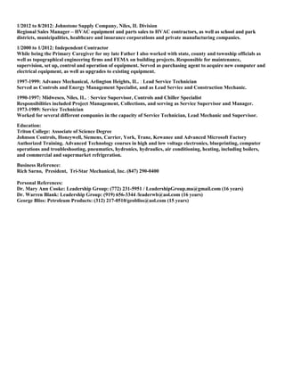 1/2012 to 8/2012: Johnstone Supply Company, Niles, IL Division
Regional Sales Manager – HVAC equipment and parts sales to HVAC contractors, as well as school and park
districts, municipalities, healthcare and insurance corporations and private manufacturing companies.
1/2000 to 1/2012: Independent Contractor
While being the Primary Caregiver for my late Father I also worked with state, county and township officials as
well as topographical engineering firms and FEMA on building projects. Responsible for maintenance,
supervision, set up, control and operation of equipment. Served as purchasing agent to acquire new computer and
electrical equipment, as well as upgrades to existing equipment.
1997-1999: Advance Mechanical, Arlington Heights, IL. : Lead Service Technician
Served as Controls and Energy Management Specialist, and as Lead Service and Construction Mechanic.
1990-1997: Midwesco, Niles, IL. : Service Supervisor, Controls and Chiller Specialist
Responsibilities included Project Management, Collections, and serving as Service Supervisor and Manager.
1973-1989: Service Technician
Worked for several different companies in the capacity of Service Technician, Lead Mechanic and Supervisor.
Education:
Triton College: Associate of Science Degree
Johnson Controls, Honeywell, Siemens, Carrier, York, Trane, Kewanee and Advanced Microsoft Factory
Authorized Training. Advanced Technology courses in high and low voltage electronics, blueprinting, computer
operations and troubleshooting, pneumatics, hydronics, hydraulics, air conditioning, heating, including boilers,
and commercial and supermarket refrigeration.
Business Reference:
Rich Sarno, President, Tri-Star Mechanical, Inc. (847) 290-0400
Personal References:
Dr. Mary Ann Cooke: Leadership Group: (772) 231-5951 / LeadershipGroup.ma@gmail.com (16 years)
Dr. Warren Blank: Leadership Group: (919) 656-3344 /leaderwb@aol.com (16 years)
George Bliss: Petroleum Products: (312) 217-0510/geobliss@aol.com (15 years)
 