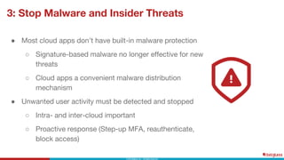 3: Stop Malware and Insider Threats
● Most cloud apps don’t have built-in malware protection
○ Signature-based malware no longer effective for new
threats
○ Cloud apps a convenient malware distribution
mechanism
● Unwanted user activity must be detected and stopped
○ Intra- and inter-cloud important
○ Proactive response (Step-up MFA, reauthenticate,
block access)
 