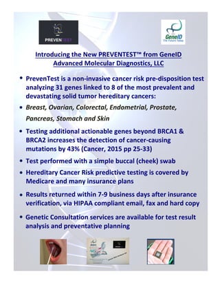 Introducing the New PREVENTEST™ from GeneID
Advanced Molecular Diagnostics, LLC
 PrevenTest is a non-invasive cancer risk pre-disposition test
analyzing 31 genes linked to 8 of the most prevalent and
devastating solid tumor hereditary cancers:
Breast, Ovarian, Colorectal, Endometrial, Prostate,
Pancreas, Stomach and Skin
 Testing additional actionable genes beyond BRCA1 &
BRCA2 increases the detection of cancer-causing
mutations by 43% (Cancer, 2015 pp 25-33)
 Hereditary Cancer Risk predictive testing is covered by
Medicare and many insurance plans
Genetic Consultation services are available for test result
analysis and preventative planning

Test performed with a simple buccal (cheek) swab
Results returned within 7-9 business days after insurance
verification, via HIPAA compliant email, fax and hard copy


 