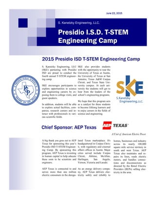 S. Kanetzky Engineering, LLC
(SKE) partnering with Presidio
ISD are proud to conduct the
fourth annual T-STEM engineer-
ing camp.
SKE encourages participants to
explore opportunities in science
and engineering careers by ex-
posing them to college visits, and
guest speakers.
In addition, students will be able
to explore actual facilities, com-
panies, research centers and in-
teract with professionals in vari-
ous scientific fields.
SKE also provides students
with the opportunity to tour the
University of Texas at Austin,
the University of Texas at San
Antonio, Texas A&M Corpus
Christi, and Texas State Uni-
versity campus. At each uni-
versity the students will get to
hear from the leaders of the
school’s engineering programs.
We hope that this program acts
as a catalyst for these students
to become lifelong learners and
to enjoy careers in the fields of
science and engineering.
2015 Presidio ISD T-STEM Engineering Camp
Chief Sponsor: AEP Texas
A big thank you goes out to AEP
Texas for sponsoring this year’s
Presidio ISD T-STEM Engineer-
ing Camp. By sponsoring this
program, AEP Texas is investing
in human capital to help educate
these soon to be scientists and
engineers.
AEP Texas is connected to and
serves more than one million
electric consumers in the deregu-
lated Texas marketplace. It's
headquartered in Corpus Chris-
ti, with regulatory and external
affairs offices in Austin. Major
cities served include Corpus
Christi, Abilene, McAllen,
Harlingen, San Angelo,
Vernon, Victoria and Laredo.
As an energy delivery compa-
ny, AEP Texas delivers elec-
tricity safely and reliably to
homes, businesses and industry
across its nearly 100,000
square mile service territory in
south and west Texas. AEP
Texas also maintains and re-
pairs its lines, reads electric
meters, and handles connec-
tions and disconnections as
directed by the Retail Electric
Providers (REPs) selling elec-
tricity in the area.
S. Kanetzky Engineering, LLC.
June 22, 2015
Presidio I.S.D. T-STEM
Engineering Camp
Insert SKE Logo
here
 