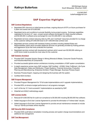 Kathryn Butterfuss
SAP Expertise Highlights
SAP Contract Negotiations
 Negotiated 85% discount on initial license purchase, ongoing discount of 67% on future purchases for
5 years and saved over $15,000,000.
 Negotiated terms and conditions to provide flexibility during project scoping. Exchange capabilities
negotiated for the term of 1 year, unused owned software exchanged for newly required software,
and $4,500,000 in software price exchanged for over $12,000,000 in new software.
 Negotiated services contract reducing rates by 25% and “overhead” resources provided for no charge
to the customer netting $14,000,000 down to $11,000,000 total contract cost.
 Negotiated services contract with hardware hosting providers including detailed Roles and
Responsibilities matrix which provided additional services not generally provided by hosting partners
and aggressive SLAs that have protected the business.
 Negotiated services contract with development partners which saved over $2,000,000 utilizing an
on/off shore model to provide the most value for the customer.
SAP Solution Architect
 Provided SAP Template Solution Design in Mining Minerals & Metals, Consumer Goods Products,
and Industrial Machinery & Components.
 Provided successful global solution architecture including consolidation of SAP system consolidation.
 In-depth experience across many SAP modules: SAP Certified: LE/WM, Order Fulfillment, Life Cycle
Data Management, Sales and Distribution, Project Systems, Financial Accounting, Production
Planning and Manufacturing, Enterprise Architect, Project Manager, Business Process Expert.
 Business Process Expert, mapping and designing the business with the system.
 Certified SOA Architect.
SAP Program Management
 Provided Program Management for 15 full scale implementations and 4 upgrade implementations.
 Provided 95% on-time/on-budget performance in all programs managed.
 Led 5 of the top 10 “most successful” implementations as awarded by SAP.
 Waterfall and AGILE methodology expert.
SAP License Audits
 Reduced $13,000,000 fee for audit non-compliance to $4,500,000 including $8,000,000 free software.
 Added language to End User License Agreement to provide the elimination of “indirect data” clauses.
 Added language to End User License Agreement to provide annual maintenance renewals to include
“true up” license purchases where required.
SAP Security SOX Compliance
 Provided SOX audit failure remediation including process and system change recommendations and
additional risk management.
SAP Test Management
629 Michigan Avenue
South Milwaukee, Wisconsin 53261
414.840.0047
butterfussk@gmail.com
 