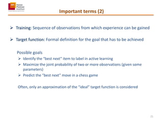 Important terms (2)
 Training: Sequence of observations from which experience can be gained
 Target function: Formal definition for the goal that has to be achieved
Possible goals
 Identify the “best next” item to label in active learning
 Maximize the joint probability of two or more observations (given some
parameters)
 Predict the “best next” move in a chess game
Often, only an approximation of the “ideal” target function is considered
21
 