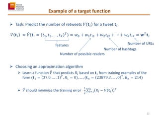 Example of a target function
 Task: Predict the number of retweets 𝑉 𝐭 𝑖 for a tweet 𝐭 𝑖
𝑉 𝐭 𝑖 ≈ 𝑉 𝐭 𝑖 = 𝑡1, 𝑡2, … , 𝑡 𝑘
𝑇
= 𝑤0 + 𝑤1 𝑡𝑖1 + 𝑤2 𝑡𝑖2 + ⋯ + 𝑤 𝑘 𝑡𝑖𝑘 = 𝐰 𝑇
𝐭 𝑖
 Choosing an approximation algorithm
 Learn a function 𝑉 that predicts 𝑅𝑖 based on 𝐭 𝑖 from training examples of the
form (𝐭1 = 37,0, … , 1 𝑇
, 𝑅1 = 0), … , (𝐭 𝑛 = 23879,3, … , 0 𝑇
, 𝑅 𝑛 = 214)
 𝑉 should minimize the training error
1
2
𝑅𝑖 − 𝑉 𝐭 𝑖
2𝑛
𝑖=1
features
Number of possible readers
Number of hashtags
Number of URLs
22
 
