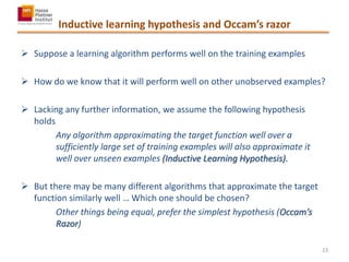 Inductive learning hypothesis and Occam’s razor
 Suppose a learning algorithm performs well on the training examples
 How do we know that it will perform well on other unobserved examples?
 Lacking any further information, we assume the following hypothesis
holds
Any algorithm approximating the target function well over a
sufficiently large set of training examples will also approximate it
well over unseen examples (Inductive Learning Hypothesis).
 But there may be many different algorithms that approximate the target
function similarly well … Which one should be chosen?
Other things being equal, prefer the simplest hypothesis (Occam’s
Razor)
23
 
