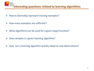 Interesting questions related to learning algorithms
 How to (formally) represent training examples?
 How many examples are sufficient?
 What algorithms can be used for a given target function?
 How complex is a given learning algorithm?
 How can a learning algorithm quickly adept to new observations?
24
 
