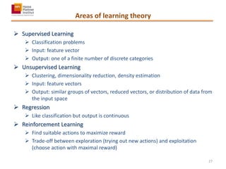 Areas of learning theory
 Supervised Learning
 Classification problems
 Input: feature vector
 Output: one of a finite number of discrete categories
 Unsupervised Learning
 Clustering, dimensionality reduction, density estimation
 Input: feature vectors
 Output: similar groups of vectors, reduced vectors, or distribution of data from
the input space
 Regression
 Like classification but output is continuous
 Reinforcement Learning
 Find suitable actions to maximize reward
 Trade-off between exploration (trying out new actions) and exploitation
(choose action with maximal reward)
27
 