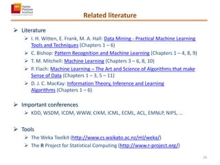 Related literature
 Literature
 I. H. Witten, E. Frank, M. A. Hall: Data Mining - Practical Machine Learning
Tools and Techniques (Chapters 1 – 6)
 C. Bishop: Pattern Recognition and Machine Learning (Chapters 1 – 4, 8, 9)
 T. M. Mitchell: Machine Learning (Chapters 3 – 6, 8, 10)
 P. Flach: Machine Learning – The Art and Science of Algorithms that make
Sense of Data (Chapters 1 – 3, 5 – 11)
 D. J. C. MacKay: Information Theory, Inference and Learning
Algorithms (Chapters 1 – 6)
 Important conferences
 KDD, WSDM, ICDM, WWW, CIKM, ICML, ECML, ACL, EMNLP, NIPS, …
 Tools
 The Weka Toolkit (http://www.cs.waikato.ac.nz/ml/weka/)
 The R Project for Statistical Computing (http://www.r-project.org/)
29
 