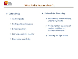 What is this lecture about?
 Data Mining
 Analyzing data
 Finding patterns/structure
 Detecting outliers
 Learning predictive models
 Discovering knowledge
 Probabilistic Reasoning
 Representing and quantifying
uncertainty in data
 Predicting likely outcomes of
random variables, i.e.,
occurrence of events
 Choosing the right model
3
 