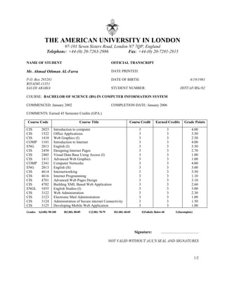 THE AMERICAN UNIVERSITY IN LONDON
97-101 Seven Sisters Road, London N7 7QP, England
Telephone: +44-(0) 20-7263-2986 Fax: +44-(0) 20-7281-2815
NAME OF STUDENT OFFICIAL TRANSCRIPT
Mr. Ahmad Othman AL-Farra DATE PRINTED:
P.O. Box 295281
RIYADH-11351
DATE OF BIRTH: 6/19/1981
SAUDI ARABIA STUDENT NUMBER: HITT/AF/BSc/02
COURSE: BACHELOR OF SCIENCE (BS) IN COMPUTER INFORMATION SYSTEM
COMMENCED: January 2002 COMPLETION DATE: January 2006
COMMENTS: Earned 45 Semester Credits (GPA:)
Course Code Course Title Course Credit Earned Credits Grade Points
CIS 2023 Introduction to computer 3 3 4.00
CIS 1522 Office Applications 3 3 3.50
CIS 1410 Web Graphics (I) 3 3 2.50
COMP 1101 Introduction to Internet 3 3 4.00
ENG 2013 English (I) 3 3 3.50
CIS 2450 Designing Internet Pages 3 3 2.70
CIS 2405 Visual Data Base Using Access (I) 3 3 1.00
CIS 1411 Advanced Web Graphics 3 3 1.00
COMP 2341 Computer Networks 3 3 4.00
ENG 2013 English (II) 3 3 3.00
CIS 4614 Internetworking 3 3 3.50
CIS 4616 Internet Programming 3 3 1.10
CIS 4701 Advanced Web Pages Design 3 3 3.10
CIS 4702 Building XML Based Web Application 3 3 2.60
ENGL 1035 English Studies (I) 3 3 3.00
CIS 3122 Web Administration 3 3 2.30
CIS 3123 Electronic Mail Administration 3 3 1.00
CIS 3124 Administration of Secure internet Connectivity 3 3 1.50
CIS 3125 Developing Mobile Web Application 3 3 1.00
Grades: A(4.00): 90-100 B(3.00): 80-89 C(2.00): 70-79 D(1.00): 60-69 F(Failed): Below 60 I:(Incomplete)
Signature: .......................................
NOT VALID WITHOUT AUL'S SEAL AND SIGNATURES
1/2
 