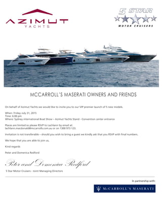 In partnership with:
MCCARROLL’S MASERATI OWNERS AND FRIENDS
On behalf of Azimut Yachts we would like to invite you to our VIP premier launch of 5 new models.
When: Friday July 31, 2015
Time: 6.00 pm
Where: Sydney international Boat Show – Azimut Yachts Stand - Convention center entrance
Places are limited so please RSVP to Lachlann by email at:
lachlann.macdonald@mccarrolls.com.au or on 1300 973 123.
Invitation is not transferable – should you wish to bring a guest we kindly ask that you RSVP with ﬁnal numbers.
We hope that you are able to join us,
Kind regards
Peter and Domenica Redford
5 Star Motor Cruisers - Joint Managing Directors
Peter and Domenica Redford
 