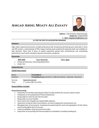 AAMMGGAADD AABBDDEELL MMOOAATTYY AALLII ZZAANNAATTYY
Address: 13B 18 Street, talbia faisal giza
Mobile No. 01065541878
E - Mail: amgadzanaty@yahoo.com
CV FOR THE POST OF ACCOUNTING MANAGER
SSTTRREENNGGTTHH
High caliber experienced business minded professional with strong financial back ground, solid skills in Excel
and ERP systems, understanding of IFRS, target oriented, good analytical & leadership skills and confident to
take decisions. More than 8 years of quality experience gained with multinationals and outstanding
performance record with manufacturing and construction companies.
EEDDUUCCAATTIIOONN
2002-2006 Cairo University Cairo, Egypt
 Faculty of Commerce, Accounting Department.
 Grade: Fair.
CCAARREEEERR HHIISSTTOORRYY
LATEST EMPLOYMENT
GROUP THYSSENKRUPP
COMPANY THYSSENKRUPP ELEVATOR EGYPT , 6 MUSTAFA REFAAT , SHERATON , HELIOPOLIS
POSITION: SENIOR ACCOUNTANT
FROM: 1ST
OF APRIL 2007 UNTIL NOW
Responsibilities included:
Financial Accounting
 Preparation of monthly reporting pack which includes profit & loss account, balance sheet.
 Preparation of annual/quarterly Financial Statements.
 Responsible for external and internal audits.
 Responsible accounts Payable.
 Strict control over Payable and reduced G&A expenses
 Supervision of payroll, bank reconciliations, accruals, prepayments and provisions etc.
 Managing team of accountants, reviewing and supervising their work and segregation of their duties
and ensuring higher level of accuracy.
 Yearly consolidation of group results and audits.
 Supervision of accounting and financial aspects of subsidiaries including travelling etc.
 