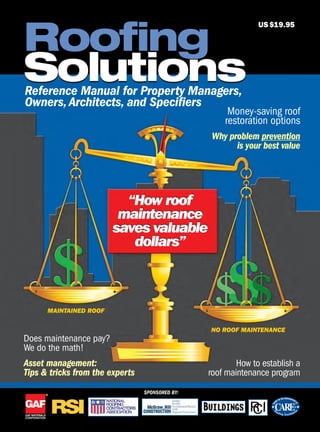 Solutions
Roofing
Solutions
Does maintenance pay?
We do the math!
Asset management:
Tips & tricks from the experts
Money-saving roof
restoration options
Why problem prevention
is your best value
How to establish a
roof maintenance program
MAINTAINED ROOF
NO ROOF MAINTENANCE
US$19.95
Reference Manual for Property Managers,
Owners,Architects, and Specifiers
SPONSORED BY:
“How roof
maintenance
saves valuable
dollars”
“How roof
maintenance
saves valuable
dollars”
rsi0306_GAF_001.pgs 02.15.2006 10:42 mnickellBLACK YELLOW MAGENTA CYAN
 