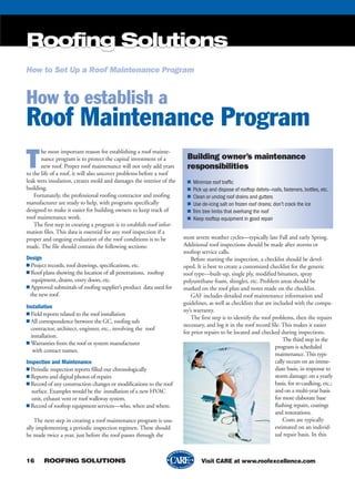 Roofing Solutions
16 ROOFING SOLUTIONS
Roofing Solutions
Visit CARE at www.roofexcellence.com
How to establish a
Roof Maintenance Program
T
he most important reason for establishing a roof mainte-
nance program is to protect the capital investment of a
new roof. Proper roof maintenance will not only add years
to the life of a roof, it will also uncover problems before a roof
leak wets insulation, creates mold and damages the interior of the
building.
Fortunately, the professional roofing contractor and roofing
manufacturer are ready to help, with programs specifically
designed to make it easier for building owners to keep track of
roof maintenance work.
The first step in creating a program is to establish roof infor-
mation files. This data is essential for any roof inspection if a
proper and ongoing evaluation of the roof conditions is to be
made. The file should contain the following sections:
Design
Ⅲ Project records, roof drawings, specifications, etc.
Ⅲ Roof plans showing the location of all penetrations, rooftop
equipment, drains, entry doors, etc.
Ⅲ Approved submittals of roofing supplier’s product data used for
the new roof.
Installation
Ⅲ Field reports related to the roof installation
Ⅲ All correspondence between the GC, roofing sub
contractor, architect, engineer, etc., involving the roof
installation.
Ⅲ Warranties from the roof or system manufacturer
with contact names.
Inspection and Maintenance
Ⅲ Periodic inspection reports filled out chronologically
Ⅲ Reports and digital photos of repairs
Ⅲ Record of any construction changes or modifications to the roof
surface. Examples would be the installation of a new HVAC
unit, exhaust vent or roof walkway system.
Ⅲ Record of rooftop equipment services—who, when and where.
The next step in creating a roof maintenance program is usu-
ally implementing a periodic inspection regimen. These should
be made twice a year, just before the roof passes through the
most severe weather cycles—typically late Fall and early Spring.
Additional roof inspections should be made after storms or
rooftop service calls.
Before starting the inspection, a checklist should be devel-
oped. It is best to create a customized checklist for the generic
roof type—built-up, single ply, modified bitumen, spray
polyurethane foam, shingles, etc. Problem areas should be
marked on the roof plan and notes made on the checklist.
GAF includes detailed roof maintenance information and
guidelines, as well as checklists that are included with the compa-
ny’s warranty.
The first step is to identify the roof problems, then the repairs
necessary, and log it in the roof record file. This makes it easier
for prior repairs to be located and checked during inspections.
The third step in the
program is scheduled
maintenance. This typi-
cally occurs on an imme-
diate basis, in response to
storm damage; on a yearly
basis, for re-caulking, etc.;
and on a multi-year basis
for more elaborate base
flashing repairs, coatings
and restorations.
Costs are typically
estimated on an individ-
ual repair basis. In this
Building owner’s maintenance
responsibilities
Ⅲ Minimize roof traffic
Ⅲ Pick up and dispose of rooftop debris—nails, fasteners, bottles, etc.
Ⅲ Clean or unclog roof drains and gutters
Ⅲ Use de-icing salt on frozen roof drains; don’t crack the ice
Ⅲ Trim tree limbs that overhang the roof
Ⅲ Keep rooftop equipment in good repair
How to Set Up a Roof Maintenance Program
rsi0306_GAF_016.pgs 02.15.2006 09:53 mnickellBLACK YELLOW MAGENTA CYAN
 