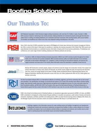 Roofing Solutions
2 ROOFING SOLUTIONS
Roofing Solutions
Visit CARE at www.roofexcellence.com
GAF Materials Corporation is NorthAmerica’s largest roofing manufacturer,with more than $1.6 billion in sales.Founded in 1886,
GAF’s success is based on delivering on two simple promises: helping residential and commercial property owners get their best and
safest choice in roofing; and helping distributors and contractors build their businesses while avoiding hassles.GAF’s proud tradition
of innovation and excellence has made it one of the most respected roofing manufacturers in the world.
Since 1945,more than 23,000 contractors have relied on RSI Magazine for timely news,technical and business management informa-
tion.RSI is a winner of the Jesse H.Neal award for excellence in reporting—the business equivalent of the Pulitzer Prize.RSI’s parent com-
pany,Advanstar Communications,is a worldwide business information company with 92 top business publications,79 tradeshows and
conferences,and a wide range of direct marketing,database and reference products and services.
Founded in 1886,the National Roofing ContractorsAssociation (NRCA) has 5,000 members located throughout the United
States and in more than 50 countries worldwide.NRCA provides technical,safety and health information to its members;
advocates on their behalf inWashington,D.C.; publishes a variety of training and educational materials; and sponsors the
largest convention and trade show in the industry.More information about the association is available at www.nrca.net.
McGraw-Hill Construction connects people,projects and products across the design and construction industry.From project and
product information to industry news,trends and forecasts,we provide industry players the tools and resources that help them
save time,money and energy.Backed by the power of Dodge,Sweets,Architectural Record,Engineering News Record,and
Regional Publications,McGraw-Hill Construction serves more than one million professionals within the $3.4 trillion global con-
struction community.
The Roof Consultants Institute (RCI) is an international collective of architects,engineers,and former contractors who as roof consult-
ants specialize in the specification and design of commercial roof systems.For 20 years,RCI members have offered unbiased roofing
design,repair planning,quality observance,legal testimony,and general roof management services.For more information about the
Roof Consultants Institute,call 800-828-1902.You’ll receive a free copy of the International Directory of Roofing Professionals—a
handy reference guide that lists contact information for RCI members in your area.You can also visit RCI online at www.rci-online.org.
CARE is the Center for theAdvancement of Roofing Excellence,an educational organization sponsored by GAFMC,U.S.Intec,and BMCA.
CARE is dedicated to changing the roofing industry through excellence in education and sponsors a wide variety of industry seminars for
contractors,distributors,architects,specifiers and building owners.CARE runs three full-time training centers inWalpole,MA,Ontario,CA,
and Michigan City,IN.Part-time education centers are located in Baltimore,MD,Tampa,FL and North Branch,NJ.
Buildings magazine is the information resource for major building owners and facilities management and development
professionals involved with commercial,institutional,and government facilities.It offers a unique editorial mix of compa-
ny profiles and projects; how-to and solutions-oriented articles on processes and products; and monthly columns dedi-
cated to covering issues that most directly impact commercial facilities professionals.
Our Thanks To:
rsi0306_GAF_002.pgs 02.15.2006 09:55 mnickellBLACK YELLOW MAGENTA CYAN
 