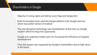 Shareholders in Google
▸ Majority of voting rights are held by Larry Page and Sergey Brin
▸ Both the founders have used the Danger platform with Google services
which was earlier version of Android
▸ The next disruptive technology was Smartphones at that time so, Google
couldn’t afford to forgo this opportunity
▸ Google was targeting mobile users for increasing the efficiency of targeted
advertisement
▸ Thus this project was supported by Google’s shareholders due to high return
in the future
12
 
