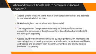 When and how will Google able to determine if Android
is success?
▸ Apple’s Iphone was a hit in the market with its touch screen UI and easiness
to use internet related services
▸ Nokia has highest market share with Symbian OS
▸ The integration of Google services is easy for these platforms so the
competitive advantage of Google could have been lost and Android might
not have gain popularity
▸ Google could overcome these obstacle by having strong OHA members and
supporting them to develop smartphone which could tackle Apple and Nokia
and Google and also learn from these OHA members and slowly develop
hardware competency
15
 