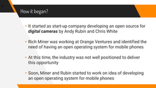 How it began?
▸It started as start-up company developing an open source for
digital cameras by Andy Rubin and Chris White
▸Rich Miner was working at Orange Ventures and identified the
need of having an open operating system for mobile phones
▸At this time, the industry was not well positioned to deliver
this opportunity
▸Soon, Miner and Rubin started to work on idea of developing
an open operating system for mobile phones
4
 