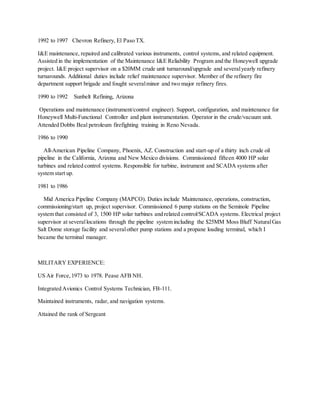 1992 to 1997 Chevron Refinery, El Paso TX.
I&E maintenance, repaired and calibrated various instruments, control systems, and related equipment.
Assisted in the implementation of the Maintenance I&E Reliability Program and the Honeywell upgrade
project. I&E project supervisor on a $20MM crude unit turnaround/upgrade and severalyearly refinery
turnarounds. Additional duties include relief maintenance supervisor. Member of the refinery fire
department support brigade and fought severalminor and two major refinery fires.
1990 to 1992 Sunbelt Refining, Arizona
Operations and maintenance (instrument/control engineer). Support, configuration, and maintenance for
Honeywell Multi-Functional Controller and plant instrumentation. Operator in the crude/vacuum unit.
Attended Dobbs Beal petroleum firefighting training in Reno Nevada.
1986 to 1990
All-American Pipeline Company, Phoenix, AZ. Construction and start-up of a thirty inch crude oil
pipeline in the California, Arizona and New Mexico divisions. Commissioned fifteen 4000 HP solar
turbines and related control systems. Responsible for turbine, instrument and SCADA systems after
system start up.
1981 to 1986
Mid America Pipeline Company (MAPCO). Duties include Maintenance, operations, construction,
commissioning/start up, project supervisor. Commissioned 6 pump stations on the Seminole Pipeline
system that consisted of 3, 1500 HP solar turbines and related control/SCADA systems. Electrical project
supervisor at severallocations through the pipeline system including the $25MM Moss Bluff NaturalGas
Salt Dome storage facility and severalother pump stations and a propane loading terminal, which I
became the terminal manager.
MILITARY EXPERIENCE:
US Air Force,1973 to 1978. Pease AFB NH.
Integrated Avionics Control Systems Technician, FB-111.
Maintained instruments, radar, and navigation systems.
Attained the rank of Sergeant
 