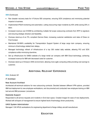 MICHAEL J. VAN STONE vanstone65203@gmail.com PAGE TWO
IBM (Continued)
• Ran disaster recovery tests for 4 Fortune 500 companies, ensuring SOX compliance and minimizing potential
impacts to business.
• Implemented IPSoft monitoring and automation, cutting reoccurring major incidents by 40% while saving 20% in
labor.
• Increased revenue over $100M by architecting multiple full scope outsourcing contracts from RFP to signature
and ensuring strategic direction and feasibility.
• Oversaw stand-up of an ITIL compliant Service Desk, increasing customer satisfaction and rates of Close on
First Contact.
• Maintained 99.999% availability for Transportation Support System of large cargo train company, ensuring
minimum of technology related train delays.
• Managed technology refresh of infrastructure of a top 300 visited daily website, allowing PCI and SOX
compliance while minimizing downtime.
• Set up infrastructure for EMEA website of a large rental car company with IBM Cloud technology, achieving
increased revenue for IBM with decreased costs for customer.
• Oversaw stand-up of Amazon AWS environment, allowing more agile computing while providing cost savings to
customer.
ADDITIONAL RELEVANT EXPERIENCE
IBM, Endicott, NY
IT Architect
New Account Architect
Architected all technical solutions for new outsourcing contracts. Decided between different VPN options, provided
IBM tool deployment to new employee workstations, and documented and conducted new employee training on IBM
tool set and IBM processes / procedures.
Deskside Support
Responded to all service requests and incidents in End User space. Created images for ease of new deployments.
Worked with all layers of management to ensure highest level of technology driven productivity.
UNIX System Administrator
Managed 1.5K HPUX workstations for engineering department of large military aircraft manufacturer.
EDUCATION
 