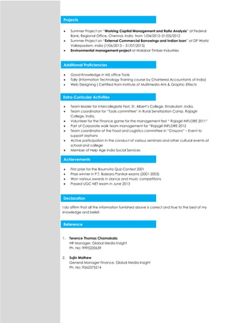  Summer Project on “Working Capital Management and Ratio Analysis” at Federal
Bank, Regional Office, Chennai, India from 1/04/2012–31/05/2012
 Summer Project on “External Commercial Borrowings and Indian loan” at DP World
Vallarpadam, India (1/06/2013 – 31/07/2013)
 Environmental management project at Malabar Timber Industries
 Good Knowledge in MS office Tools
 Tally (Information Technology Training course by Chartered Accountants of India)
 Web Designing ( Certified from Institute of Multimedia Arts & Graphic Effects
 Team leader for Intercollegiate Fest, St. Albert’s College, Ernakulam ,India.
 Team coordinator for “Tools committee” in Rural Sensitization Camp, Rajagiri
College, India.
 Volunteer for the Finance game for the management fest “ Rajagiri INFLORE 2011”
 Part of Corporate walk team management for “Rajagiri INFLORE 2012
 Team coordinator of the Food and Logistics committee in “Crayons” – Event to
support orphans
 Active participation in the conduct of various seminars and other cultural events at
school and college
 Member of Help Age India Social Services
 First prize for the Bournvita Quiz Contest 2001
 Prize winner in P.T. Baskara Panikar exams (2001-2003)
 Won various awards in dance and music competitions
 Passed UGC NET exam in June 2013
I do affirm that all the information furnished above is correct and true to the best of my
knowledge and belief.
1. Terence Thomas Chamakala
HR Manager, Global Media Insight
Ph. No: 9995220639
2. Sujin Mathew
General Manager Finance, Global Media Insight
Ph. No: 9562375214
Extra-Curricular Activities
Achievements
Projects
Declaration
Reference
Additional Proficiencies
 
