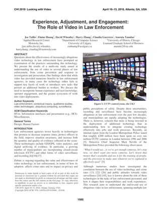 Experience, Adjustment, and Engagement:
The Role of Video in Law Enforcement
ABSTRACT
Questions about the effectiveness of increasingly ubiquitous
video technology in law enforcement have prompted an
examination of the practices surrounding this technology.
We present the results of a multi-site study aimed at
understanding the use of video in several phases of law
enforcement, from crime prevention and response to
investigation and prosecution. Our findings show that while
video has provided numerous benefits to law enforcement
agencies, in many cases the technology either fails to
support key facets of work or introduces new tasks that
present an additional burden to workers. We discuss the
need to incorporate human experience and tacit knowledge,
operator engagement, and the greater ecosystem of work
into video deployments.
Author Keywords
Law enforcement, contextual inquiry, qualitative studies,
video technologies, ubiquitous computing, surveillance.
ACM Classification Keywords
H5.m. Information interfaces and presentation (e.g., HCI):
Miscellaneous.
General Terms
Design, Human Factors
INTRODUCTION
Law enforcement agencies invest heavily in technologies
that promise to decrease response times, protect officers in
the field, improve situation awareness, and increase both
the quantity and quality of evidence collected at the scene.
These technologies include GIS/GPS, video analytics, and
digital archiving of evidence. In particular, a growing
number of municipalities are incorporating closed-circuit
television (CCTV) and other forms of video surveillance
and recording [6][10][17].
Debate is ongoing regarding the value and effectiveness of
video technology in law enforcement, in terms of how its
adoption affects crime rates and its impact on privacy and
public perceptions of safety. Despite these uncertainties,
recording and surveillance have become increasingly
ubiquitous in law enforcement over the past few decades,
and municipalities are rapidly adopting the technologies.
There is, however, concern that more is being invested in
the deployment of additional technology than in
understanding how to integrate existing technology
effectively into jobs and work processes. Recently, an
internal report from the London Metropolitan Police stated
that roughly £200 million have been spent on over one
million CCTV cameras in London between 1996 and 2006
[5]. Detective Chief Inspector Mick Neville of the
Metropolitan Police provided the following observation:
“What I would say…is we've got enough cameras, let's stop
now, we don't want any more cameras. Let's invest that
money that's available and use it for the training of people,
and the processes to make sure whatever we've captured is
effectively used” [5].
Although numerous studies have investigated the
correlation between the use of video technology and crime
rates [13] [22] [26] and public attitudes towards video
surveillance [24] [10], less is known about the role of these
technologies in the tasks of law enforcement personnel, and
how it shapes their responsibilities and work experiences.
This research aims to understand the end-to-end use of
ubiquitous video in law enforcement, spanning multiple law
Joe Tullio*
, Elaine Huang†
, David Wheatley*
, Harry Zhang*
, Claudia Guerrero*
, Amruta Tamdoo‡
*
Applied Research Center
Motorola, Inc.
[joe.tullio,david.j.wheatley,
harryzhang, claudiag]@motorola.com
†
Department of Computer Science
University of Calgary
emhuang@ucalgary.ca
‡
University of Illinois, Chicago
Liautaud Graduate School of Business
atamdo2@uic.edu
Permission to make digital or hard copies of all or part of this work for
personal or classroom use is granted without fee provided that copies are
not made or distributed for profit or commercial advantage and that copies
bear this notice and the full citation on the first page. To copy otherwise,
or republish, to post on servers or to redistribute to lists, requires prior
specific permission and/or a fee.
CHI 2010, April 10–15, 2010, Atlanta, Georgia, USA.
Copyright 2010 ACM 978-1-60558-929-9/10/04....$10.00.
Figure 1: CCTV control room, site UK3
CHI 2010: Looking with Video April 10–15, 2010, Atlanta, GA, USA
1505
 