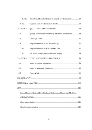 iv
6.3.1.2 The Official Results of other-to-English MT Evaluation ................63
6.3.2 Segment-level MT Evaluation Results ............................................65
CHAPTER 7: QUALITY ESTIMATION OF MT .................................................68
7.1 Quality Estimation without using Reference Translations ..............68
7.2 Latest QE Tasks ...............................................................................71
7.3 Proposed Methods in the Advanced QE ..........................................72
7.3.1 Proposed Methods in WMT-13 QE Task ........................................72
7.3.2 QE Model using Universal Phrase Category ...................................74
CHAPTER 8: CONCLUSION AND FUTURE WORK ........................................79
8.1 Issues in Manual Judgments ............................................................79
8.2 Issues in Automatic Evaluation .......................................................80
8.3 Future Work.....................................................................................81
BIBLIOGRAPHY........................................................................................................82
APPENDIX A: Large Tables.....................................................................................109
VITA..........................................................................................................................111
Second Prize in National Post-Graduate Mathematical Contest in Modeling
(NPGMCM2011)...............................................................................................111
Open source tools:..............................................................................................111
Google scholar citation:.....................................................................................111
 