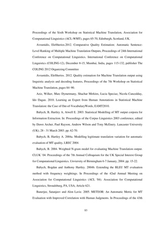 83
Proceedings of the Sixth Workshop on Statistical Machine Translation, Association for
Computational Linguistics (ACL-WMT), pages 65-70, Edinburgh, Scotland, UK.
Avramidis, Eleftherios.2012. Comparative Quality Estimation: Automatic Sentence-
Level Ranking of Multiple Machine Translation Outputs, Proceedings of 24th International
Conference on Computational Linguistics. International Conference on Computational
Linguistics (COLING-12), December 8-15, Mumbai, India, pages 115-132, publisher The
COLING 2012 Organizing Committee
Avramidis, Eleftherios. 2012. Quality estimation for Machine Translation output using
linguistic analysis and decoding features, Proceedings of the 7th Workshop on Statistical
Machine Translation, pages 84–90.
Aziz, Wilker, Marc Dymetmany, Shachar Mirkinx, Lucia Speciaz, Nicola Cancedday,
Ido Dagan. 2010. Learning an Expert from Human Annotations in Statistical Machine
Translation: the Case of Out-of-VocabularyWords, EAMT2010.
Babych, B, Hartley A, Atwell E. 2003. Statistical Modelling of MT output corpora for
Information Extraction. In: Proceedings of the Corpus Linguistics 2003 conference, edited
by Dawn Archer, Paul Rayson, Andrew Wilson and Tony McEnery. Lancaster University
(UK), 28 - 31 March 2003. pp. 62-70.
Babych, B, Hartley A. 2004a. Modelling legitimate translation variation for automatic
evaluation of MT quality, LREC 2004.
Babych, B. 2004. Weighted N-gram model for evaluating Machine Translation output.
CLUK `04. Proceedings of the 7th Annual Colloquium for the UK Special Interest Group
for Computational Linguistics. Unviersity of Birmingham 6-7 January, 2004. pp. 15-22.
Babych, Bogdan and Anthony Hartley. 2004b. Extending the BLEU MT evaluation
method with frequency weightings. In Proceedings of the 42nd Annual Meeting on
Association for Computational Linguistics (ACL '04). Association for Computational
Linguistics, Stroudsburg, PA, USA, Article 621.
Banerjee, Satanjeev and Alon Lavie. 2005. METEOR: An Automatic Metric for MT
Evaluation with Improved Correlation with Human Judgments. In Proceedings of the 43th
 