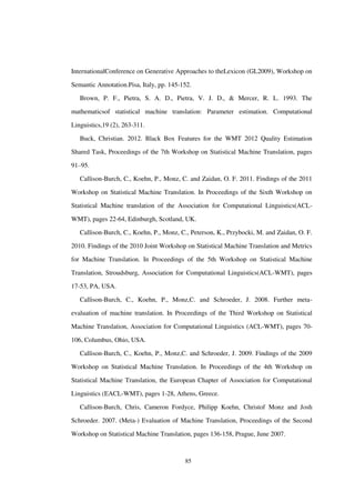 85
InternationalConference on Generative Approaches to theLexicon (GL2009), Workshop on
Semantic Annotation.Pisa, Italy, pp. 145-152.
Brown, P. F., Pietra, S. A. D., Pietra, V. J. D., & Mercer, R. L. 1993. The
mathematicsof statistical machine translation: Parameter estimation. Computational
Linguistics,19 (2), 263-311.
Buck, Christian. 2012. Black Box Features for the WMT 2012 Quality Estimation
Shared Task, Proceedings of the 7th Workshop on Statistical Machine Translation, pages
91–95.
Callison-Burch, C., Koehn, P., Monz, C. and Zaidan, O. F. 2011. Findings of the 2011
Workshop on Statistical Machine Translation. In Proceedings of the Sixth Workshop on
Statistical Machine translation of the Association for Computational Linguistics(ACL-
WMT), pages 22-64, Edinburgh, Scotland, UK.
Callison-Burch, C., Koehn, P., Monz, C., Peterson, K., Przybocki, M. and Zaidan, O. F.
2010. Findings of the 2010 Joint Workshop on Statistical Machine Translation and Metrics
for Machine Translation. In Proceedings of the 5th Workshop on Statistical Machine
Translation, Stroudsburg, Association for Computational Linguistics(ACL-WMT), pages
17-53, PA, USA.
Callison-Burch, C., Koehn, P., Monz,C. and Schroeder, J. 2008. Further meta-
evaluation of machine translation. In Proceedings of the Third Workshop on Statistical
Machine Translation, Association for Computational Linguistics (ACL-WMT), pages 70-
106, Columbus, Ohio, USA.
Callison-Burch, C., Koehn, P., Monz,C. and Schroeder, J. 2009. Findings of the 2009
Workshop on Statistical Machine Translation. In Proceedings of the 4th Workshop on
Statistical Machine Translation, the European Chapter of Association for Computational
Linguistics (EACL-WMT), pages 1-28, Athens, Greece.
Callison-Burch, Chris, Cameron Fordyce, Philipp Koehn, Christof Monz and Josh
Schroeder. 2007. (Meta-) Evaluation of Machine Translation, Proceedings of the Second
Workshop on Statistical Machine Translation, pages 136-158, Prague, June 2007.
 