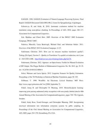 89
EAGLES. 1996. EAGLES Evaluation of Natural Language Processing Systems. Final
Report. EAGLES Document EAG-EWG-PR.2, Center for Sprogteknologi, Copenhagen.
Echizen-ya, H. and Araki, K. 2010. Automatic evaluation method for machine
translation using noun-phrase chunking. In Proceedings of ACL 2010, pages 108–117.
Association for Computational Linguistics.
Eck, Matthias and Chiori Hori. 2005. Overview of the IWSLT 2005 Evaluation
Campaign, IWSLT 2005.
Federico, Marcello, Luisa Bentivogli, Michael Paul, and Sebastian Stiiker. 2011.
Overview of the IWSLT 2011 Evaluation Campaign, 11-27.
Federmann, Christian. 2011. How can we measure machine translation quality?,
Tralogy [En ligne], Session 5 - Quality in Translation / La qualité en traduction, mis à jour
le : 18/11/2011,URL : http://lodel.irevues.inist.fr/tralogy/index.php?id=76.
Federmann, Christian. 2012. Appraise: an Open-Source Toolkit for Manual Evaluation
of MT Output. The Prague Bulletin of Mathematical Linguistics No. 98, 2012, pp. 25–35.
doi: 10.2478/v10108-012-0006-9.
Felice, Mariano and Lucia Specia. 2012. Linguistic Features for Quality Estimation.
Proceedings of the 7th Workshop on Statistical Machine Translation, pages 96–103.
Fellbaum, C. 1998. WordNet: An Electronic Lexical Database. MIT Press.
http://www.cogsci.princeton.edu/˜wn [2000, September 7].
Finkel, Jenny R. and Christopher D. Manning. 2010. Hierarchicaljoint learning:
improving joint parsing andnamed entity recognition with non-jointly labeled data.In 48th
Annual Meeting of the Association for ComputationalLinguistics, pages 720–728, Uppsala,
Sweden.
Finkel, Jenny Rose, Trond Grenager, and Christopher Manning. 2005. Incorporating
non-local information into information extraction systems by gibbs sampling. In
Proceedings of the 43rd Annual Meeting on Association for Computational Linguistics,
ACL 2005, pages 363–370, Stroudsburg, PA, USA.
 